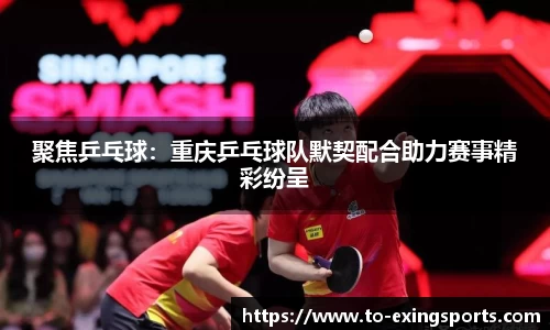 聚焦乒乓球：重庆乒乓球队默契配合助力赛事精彩纷呈